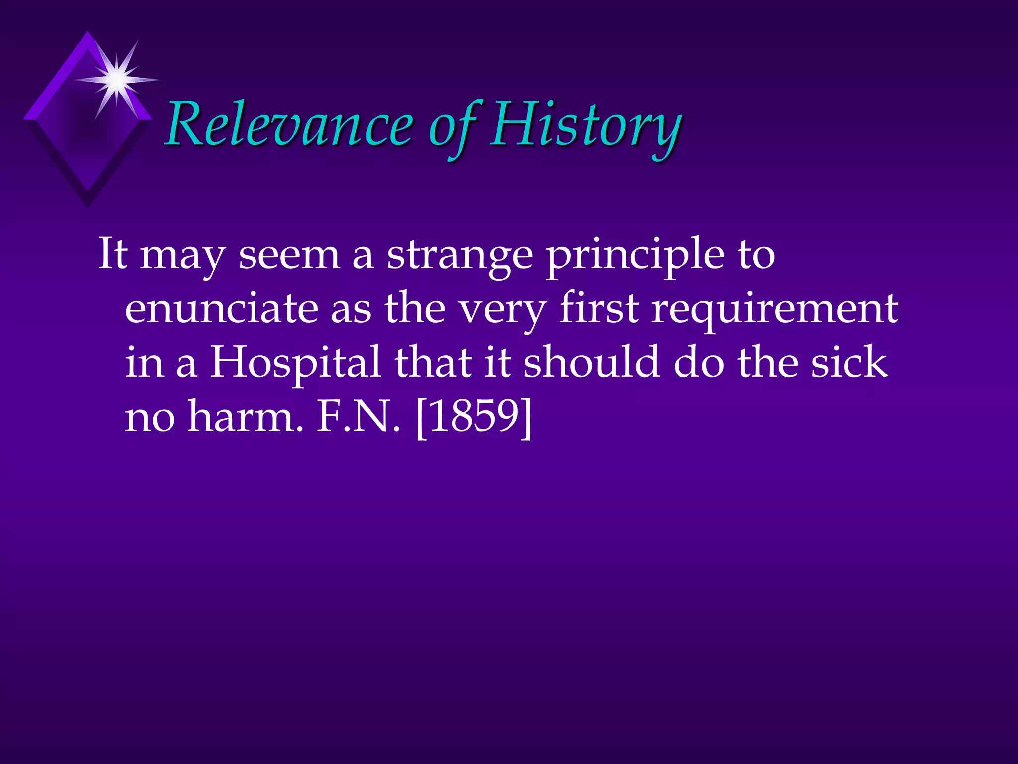 Relevance of History
It may seem a strange principle to
enunciate as the very first requirement
in a Hospital that it should do the sick
no harm. F.N. [1859]
 
