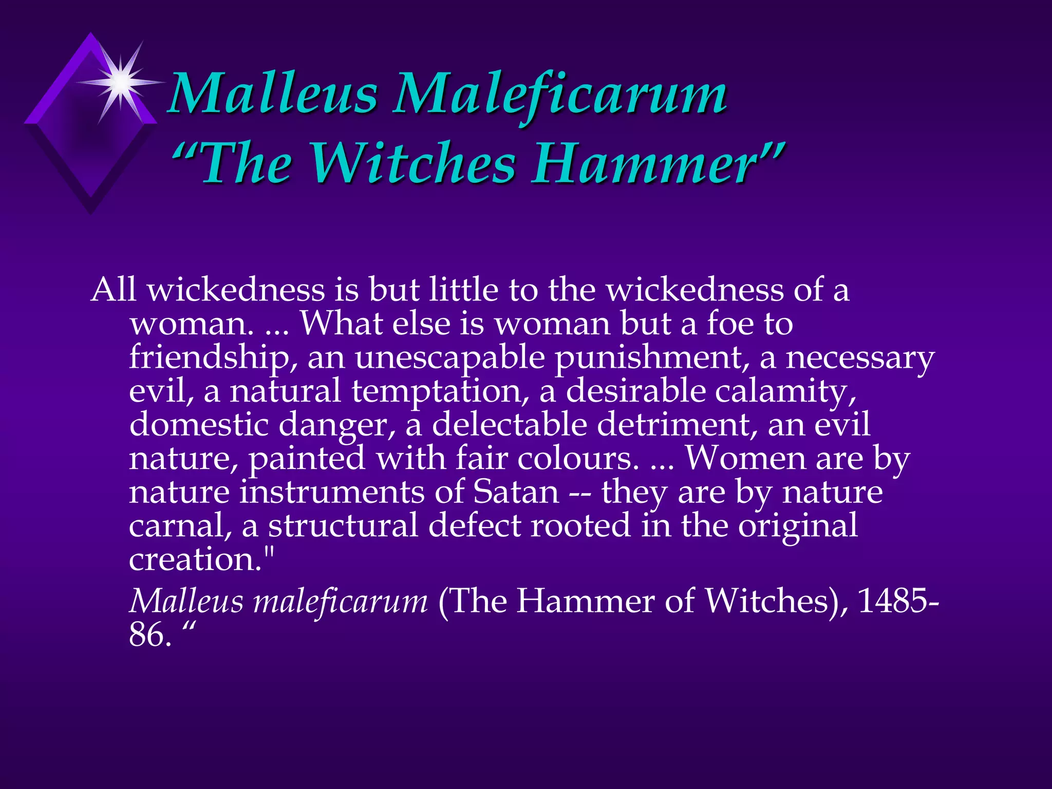 Malleus Maleficarum
“The Witches Hammer”
All wickedness is but little to the wickedness of a
woman. ... What else is woman but a foe to
friendship, an unescapable punishment, a necessary
evil, a natural temptation, a desirable calamity,
domestic danger, a delectable detriment, an evil
nature, painted with fair colours. ... Women are by
nature instruments of Satan -- they are by nature
carnal, a structural defect rooted in the original
creation."
Malleus maleficarum (The Hammer of Witches), 1485-
86. “
 