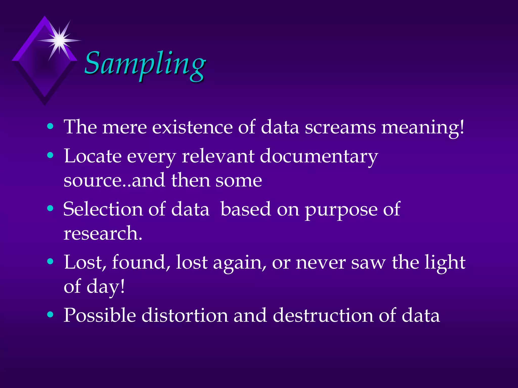Sampling
• The mere existence of data screams meaning!
• Locate every relevant documentary
source..and then some
• Selection of data based on purpose of
research.
• Lost, found, lost again, or never saw the light
of day!
• Possible distortion and destruction of data
 