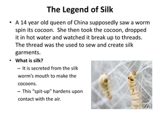 The Legend of Silk
• A 14 year old queen of China supposedly saw a worm
spin its cocoon. She then took the cocoon, dropped
it in hot water and watched it break up to threads.
The thread was the used to sew and create silk
garments.
• What is silk?
– It is secreted from the silk
worm’s mouth to make the
cocoons.
– This “spit-up” hardens upon
contact with the air.
 