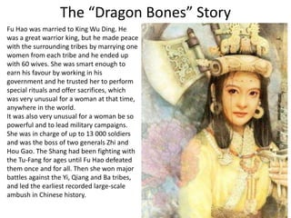 The “Dragon Bones” Story
Fu Hao was married to King Wu Ding. He
was a great warrior king, but he made peace
with the surrounding tribes by marrying one
women from each tribe and he ended up
with 60 wives. She was smart enough to
earn his favour by working in his
government and he trusted her to perform
special rituals and offer sacrifices, which
was very unusual for a woman at that time,
anywhere in the world.
It was also very unusual for a woman be so
powerful and to lead military campaigns.
She was in charge of up to 13 000 soldiers
and was the boss of two generals Zhi and
Hou Gao. The Shang had been fighting with
the Tu-Fang for ages until Fu Hao defeated
them once and for all. Then she won major
battles against the Yi, Qiang and Ba tribes,
and led the earliest recorded large-scale
ambush in Chinese history.
 