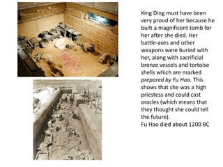 King Ding must have been
very proud of her because he
built a magnificent tomb for
her after she died. Her
battle-axes and other
weapons were buried with
her, along with sacrificial
bronze vessels and tortoise
shells which are marked
prepared by Fu Hao. This
shows that she was a high
priestess and could cast
oracles (which means that
they thought she could tell
the future).
Fu Hao died about 1200 BC
 