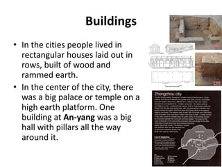 Buildings
• In the cities people lived in
rectangular houses laid out in
rows, built of wood and
rammed earth.
• In the center of the city, there
was a big palace or temple on a
high earth platform. One
building at An-yang was a big
hall with pillars all the way
around it.
 