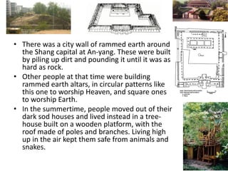 • There was a city wall of rammed earth around
the Shang capital at An-yang. These were built
by piling up dirt and pounding it until it was as
hard as rock.
• Other people at that time were building
rammed earth altars, in circular patterns like
this one to worship Heaven, and square ones
to worship Earth.
• In the summertime, people moved out of their
dark sod houses and lived instead in a tree-
house built on a wooden platform, with the
roof made of poles and branches. Living high
up in the air kept them safe from animals and
snakes.
 