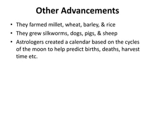 Other Advancements
• They farmed millet, wheat, barley, & rice
• They grew silkworms, dogs, pigs, & sheep
• Astrologers created a calendar based on the cycles
of the moon to help predict births, deaths, harvest
time etc.
 