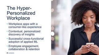 10
• Workplace apps with a
consumer-like experience
• Contextual, personalized
discovery of insights
• Successful cross-functional
adoption of applied ML
• Employee engagement,
collaboration & retention
The Hyper-
Personalized
Workplace
 
