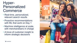 11
• Real-time, personalized,
relevant search results
• Proactive recommendations
with ML that work on Day 1
• Machine intelligence at scale,
with merchandisers in charge
• A trove of customer insight to
inform strategic decisions
Hyper-
Personalized
Commerce
 