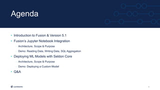 3
Agenda
• Introduction to Fusion & Version 5.1
• Fusion’s Jupyter Notebook Integration
– Architecture, Scope & Purpose
– Demo: Reading Data, Writing Data, SQL Aggregation
• Deploying ML Models with Seldon Core
– Architecture, Scope & Purpose
– Demo: Deploying a Custom Model
• Q&A
 