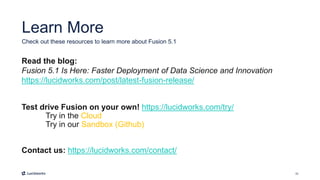 33
Learn More
Read the blog:
Fusion 5.1 Is Here: Faster Deployment of Data Science and Innovation
https://lucidworks.com/post/latest-fusion-release/
Test drive Fusion on your own! https://lucidworks.com/try/
Try in the Cloud
Try in our Sandbox (Github)
Contact us: https://lucidworks.com/contact/
Check out these resources to learn more about Fusion 5.1
 