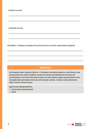 6
SEMANA 2  (DE 09/03/20 A 13/03/20)
b) Onde ocorreu?            
               
______________________________________________________________________________
______________________________________________________________________________
c) Quando ocorreu
______________________________________________________________________________
______________________________________________________________________________
_
Atividade 3 - Explique a relação entre primeira foto e a notícia, observando a legenda.
___________________________________________________________________________________
___________________________________________________________________________________
___________________________________________________________________________________
Informações sobre o gênero:Notícia – É um gênero textual jornalístico e não literário, que
está presente em nosso cotidiano, sendo encontrado principalmente nos meios de
comunicação. É um texto informativo sobre um tema atual ou algum acontecimento real,
veiculado pelos principais meios de comunicação: jornais, revistas, meios televisivos,
rádio, internet, dentre outros.
Construção Composicional
Estilo
OBJETO DE CONHECIMENTO:
SEMANA 2
 