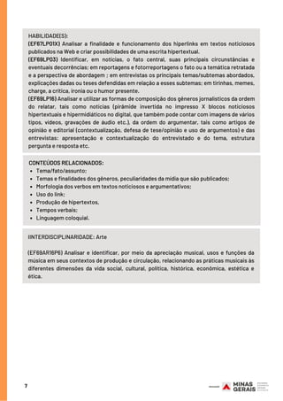7
HABILIDADE(S):
(EF67LP01X) Analisar a finalidade e funcionamento dos hiperlinks em textos noticiosos
publicados na Web e criar possibilidades de uma escrita hipertextual.
(EF69LP03) Identificar, em notícias, o fato central, suas principais circunstâncias e
eventuais decorrências; em reportagens e fotorreportagens o fato ou a temática retratada
e a perspectiva de abordagem ; em entrevistas os principais temas/subtemas abordados,
explicações dadas ou teses defendidas em relação a esses subtemas; em tirinhas, memes,
charge, a crítica, ironia ou o humor presente.
(EF69LP16) Analisar e utilizar as formas de composição dos gêneros jornalísticos da ordem
do relatar, tais como notícias (pirâmide invertida no impresso X blocos noticiosos
hipertextuais e hipermidiáticos no digital, que também pode contar com imagens de vários
tipos, vídeos, gravações de áudio etc.), da ordem do argumentar, tais como artigos de
opinião e editorial (contextualização, defesa de tese/opinião e uso de argumentos) e das
entrevistas: apresentação e contextualização do entrevistado e do tema, estrutura
pergunta e resposta etc.
Tema/fato/assunto;
Temas e finalidades dos gêneros, peculiaridades da mídia que são publicados;
Morfologia dos verbos em textos noticiosos e argumentativos;
Uso do link;
Produção de hipertextos,
Tempos verbais;
Linguagem coloquial.
CONTEÚDOS RELACIONADOS:
IINTERDISCIPLINARIDADE: Arte
(EF69AR16P6) Analisar e identificar, por meio da apreciação musical, usos e funções da
música em seus contextos de produção e circulação, relacionando as práticas musicais às
diferentes dimensões da vida social, cultural, política, histórica, econômica, estética e
ética.
 