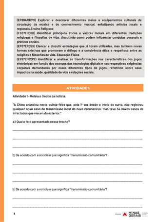 8
(EF69AR17P6) Explorar e descrever diferentes meios e equipamentos culturais de
circulação da música e do conhecimento musical, enfatizando artistas locais e
regionais.Ensino Religioso
(EF07ER06X) Identificar princípios éticos e valores morais em diferentes tradições
religiosas e filosofias de vida, discutindo como podem influenciar condutas pessoais e
práticas sociais. 
(EF07ER05X) Elencar e discutir estratégias que já foram utilizadas, mas também novas
formas criativas que promovam o diálogo e a convivência ética e respeitosa entre as
religiões e filosofias de vida. Educação Física
(EF67EF02P7) Identificar e analisar as transformações nas características dos jogos
eletrônicos em função dos avanços das tecnologias digitais e nas respectivas exigências
corporais demandadas por esses diferentes tipos de jogos, refletindo sobre seus
impactos na saúde, qualidade de vida e relações sociais.
Atividade 1 - Releia o trecho da notícia.
“A China anunciou nesta quinta-feira que, pela 1ª vez desde o início do surto,  não registrou
qualquer novo caso de transmissão local do novo coronavírus, mas teve 34 novos casos de
infectados que vieram do exterior.”
a) Qual o fato apresentado nesse trecho?
ATIVIDADES
___________________________________________________________________________________
___________________________________________________________________________________
___________________________________________________________________________________
b) De acordo com a notícia o que significa “transmissão comunitária”?
___________________________________________________________________________________
___________________________________________________________________________________
___________________________________________________________________________________
b) De acordo com a notícia o que significa “transmissão comunitária”?
___________________________________________________________________________________
___________________________________________________________________________________
 