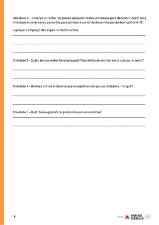 9
Atividade 2 - Observe o trecho  “os países apliquem testes em massa para descobrir quem está
infectado e isolar esses pacientes para achatar a curva" da disseminação da doença Covid-19”.
Explique o emprego das aspas no trecho acima.
___________________________________________________________________________________
___________________________________________________________________________________
___________________________________________________________________________________
Atividade 3 - Qual o tempo verbal foi empregado? Que efeito de sentido ele provocou no texto?
___________________________________________________________________________________
___________________________________________________________________________________
Atividade 4 – Releia a notícia e observe que os adjetivos são pouco utilizados. Por quê?
___________________________________________________________________________________
___________________________________________________________________________________
Atividade 5 – Qual classe gramatical predomina em uma notícia?
___________________________________________________________________________________
___________________________________________________________________________________
 