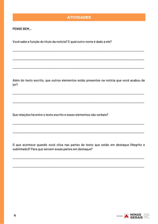 11
ATIVIDADES
PENSE BEM...
Você sabe a função do título da notícia? E qual outro nome é dado a ele?
___________________________________________________________________________________
___________________________________________________________________________________
___________________________________________________________________________________
Além do texto escrito, que outros elementos estão presentes na notícia que você acabou de
ler?
___________________________________________________________________________________
___________________________________________________________________________________
Que relações há entre o texto escrito e esses elementos não verbais?
___________________________________________________________________________________
___________________________________________________________________________________
O que acontece quando você clica nas partes do texto que estão em destaque (Negrito e
sublinhado)? Para que servem essas partes em destaque?
___________________________________________________________________________________
___________________________________________________________________________________
 
