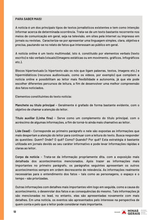 12
PARA SABER MAIS!
A notícia é um dos principais tipos de textos jornalísticos existentes e tem como intenção
informar acerca de determinada ocorrência. Trata-se de um texto bastante recorrente nos
meios de comunicação em geral, seja na televisão, em sites pela internet ou impresso em
jornais ou revistas.  Caracteriza-se por apresentar uma linguagem simples, clara, objetiva e
precisa, pautando-se no relato de fatos que interessam ao público em geral.
A notícia  online  é um texto multimodal, isto é, constituído por elementos verbais (texto
escrito) e não verbais (visuais) (imagens estáticas ou em movimento, gráficos, infográficos
etc.). 
Blocos hipertextuais (o hipertexto são os nós que ligam palavras, textos, imagens etc.) e
hipermidiáticos (recursos audiovisuais, como os vídeos, por exemplo) que compõem a
notícia  online  e possibilitam ao leitor mais flexibilidade e autonomia, já que ele pode
escolher diferentes percursos de leitura, a fim de desenvolver uma melhor compreensão
dos fatos noticiados.
Elementos constituintes do texto notícia:
Manchete ou título principal  – Geralmente é grafado de forma bastante evidente, com o
objetivo de chamar a atenção do leitor.
Título auxiliar  (Linha fina) – Serve como um complemento do título principal, com o
acréscimo de algumas informações, a fim de torná-lo ainda mais chamativo ao leitor.
Lide (lead) – Corresponde ao primeiro parágrafo e nele são expostas as informações que
mais despertam a atenção do leitor para continuar com a leitura do texto. Busca responder
às questões: Quem? Onde? O quê? Como? Quando? Por quê? Esta estratégia é bastante
utilizada em jornais devido ao seu caráter informativo e pode levar informações rápidas e
claras ao leitor.
Corpo da notícia  – Trata-se da informação propriamente dita, com a exposição mais
detalhada dos acontecimentos mencionados. Após trazer as informações mais
importantes no primeiro parágrafo, os parágrafos seguintes apresentam os outros
acontecimentos sempre em ordem decrescente de relevância. As informações realmente
necessárias para o entendimento dos fatos – tais como as personagens, o espaço e o
tempo – são priorizadas.
Outras informações com detalhes mais importantes vêm logo em seguida, como a causa do
acontecimento, o desenrolar dos fatos e as consequências do mesmo. Tais informações já
são mencionadas no lead, no entanto, elas são apresentadas novamente com mais
detalhes. Em uma notícia, os eventos são apresentados pelo interesse na perspectiva de
quem conta e pelo que o leitor pode considerar mais importante.
 