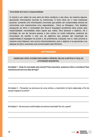 Atividade 1 – Onde foi veiculada esta notícia? Pela manchete, podemos inferir a temática? Que
relevância ela tem nos dias de hoje?
___________________________________________________________________________________
___________________________________________________________________________________
Atividade 2 – Pensando na estrutura de uma notícia, a manchete foi bem elaborada a fim de
causar impacto no leitor?
___________________________________________________________________________________
___________________________________________________________________________________
Atividade 3 - Há recursos multimodais na notícia mostrada? Se sim, quais?
___________________________________________________________________________________
___________________________________________________________________________________
13
ATIVIDADES
Veracidade dos fatos e impessoalidade
A notícia é um relato de uma série de fatos verídicos e não deve, de maneira alguma,
apresentar informações incertas ou mentirosas. O texto deve ser o mais impessoal
possível, contando com informações concretas que podem ser comprovadas através de
entrevistas com testemunhas e/ou especialistas , fotos ou filmagens. Tais detalhes
asseguram ao leitor a veracidade dos fatos.A linguagem jornalística deve prezar pela
imparcialidade, neutralidade sobre aquilo que relata. Para alcançar o objetivo, há o
privilégio do uso de terceira pessoa e dos verbos no modo indicativo, ausência de
enunciados de opinião e não uso de adjetivos que possam dar impressão de
subjetividade.A linguagem do jornal é, de preferência, coloquial, isto é, mais próxima à
maneira como falamos. Isto ocorre intencionalmente, pois o objetivo é se aproximar e se
adequar ao leitor, buscando uma comunicação mais eficiente.
AGORA QUE VOCÊ JÁ SABE MAIS SOBRE O GÊNERO, RELEIA A NOTÍCIA E FAÇA AS
ATIVIDADES SEGUINTES:
 