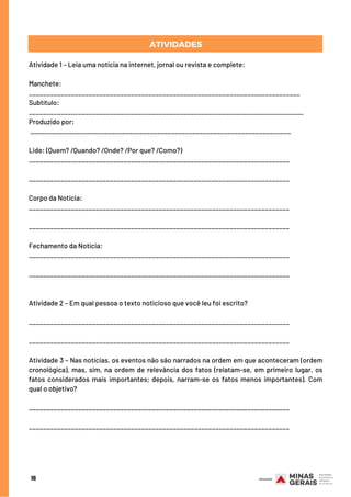 16
ATIVIDADES
Atividade 1 – Leia uma notícia na internet, jornal ou revista e complete:
Manchete:
_____________________________________________________________________________
Subtítulo:
______________________________________________________________________________
Produzido por:
__________________________________________________________________________
Lide: (Quem? /Quando? /Onde? /Por que? /Como?)
__________________________________________________________________________
__________________________________________________________________________
Corpo da Notícia:
__________________________________________________________________________
__________________________________________________________________________
Fechamento da Notícia:
__________________________________________________________________________
__________________________________________________________________________
Atividade 2 – Em qual pessoa o texto noticioso que você leu foi escrito?
__________________________________________________________________________
__________________________________________________________________________
Atividade 3 – Nas notícias, os eventos não são narrados na ordem em que aconteceram (ordem
cronológica), mas, sim, na ordem de relevância dos fatos (relatam-se, em primeiro lugar, os
fatos considerados mais importantes; depois, narram-se os fatos menos importantes). Com
qual o objetivo?
__________________________________________________________________________
__________________________________________________________________________
 