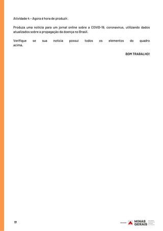 17
Atividade 4 – Agora é hora de produzir.
Produza uma notícia para um jornal online sobre a COVID-19, coronavírus, utilizando dados
atualizados sobre a propagação da doença no Brasil. 
Verifique se sua notícia possui todos os elementos do quadro
acima.                                                                                                                                  
BOM TRABALHO!
 
