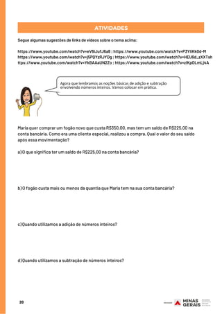 20
Segue algumas sugestões de links de vídeos sobre o tema acima:
https://www.youtube.com/watch?v=eV6iJufJ6a8 ; https://www.youtube.com/watch?v=P3YIiKk0d-M
https://www.youtube.com/watch?v=j5PQYzRJYDg ; https://www.youtube.com/watch?v=HEU6d_zXXTsh
ttps://www.youtube.com/watch?v=YkBAAaUN2Zo ; https://www.youtube.com/watch?v=ziKpOLmLj4A
ATIVIDADES
Maria quer comprar um fogão novo que custa R$350,00, mas tem um saldo de R$225,00 na
conta bancária. Como era uma cliente especial, realizou a compra. Qual o valor do seu saldo
após essa movimentação?
a) O que significa ter um saldo de R$225,00 na conta bancária?
b) O fogão custa mais ou menos da quantia que Maria tem na sua conta bancária?
c) Quando utilizamos a adição de números inteiros?
d) Quando utilizamos a subtração de números inteiros?
 