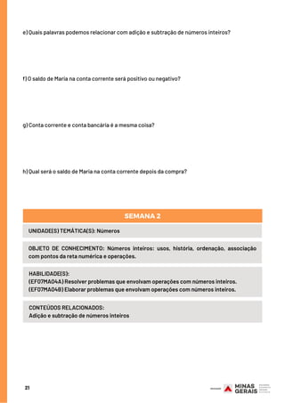 21
e) Quais palavras podemos relacionar com adição e subtração de números inteiros?
f) O saldo de Maria na conta corrente será positivo ou negativo?
g) Conta corrente e conta bancária é a mesma coisa?
h) Qual será o saldo de Maria na conta corrente depois da compra?
UNIDADE(S) TEMÁTICA(S): Números
OBJETO DE CONHECIMENTO: Números inteiros: usos, história, ordenação, associação
com pontos da reta numérica e operações.
SEMANA 2
HABILIDADE(S):
(EF07MA04A) Resolver problemas que envolvam operações com números inteiros.
(EF07MA04B) Elaborar problemas que envolvam operações com números inteiros.
CONTEÚDOS RELACIONADOS:
Adição e subtração de números inteiros
 