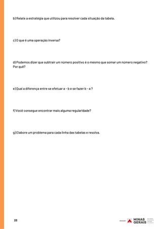 23
b) Relate a estratégia que utilizou para resolver cada situação da tabela.
c) O que é uma operação inversa?
d) Podemos dizer que subtrair um número positivo é o mesmo que somar um número negativo?
Por quê?
e) Qual a diferença entre se efetuar a - b e se fazer b - a ?
f) Você consegue encontrar mais alguma regularidade?
g) Elabore um problema para cada linha das tabelas e resolva.
 
