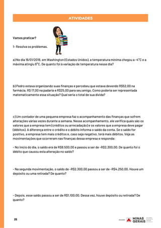 Vamos praticar? 
1- Resolva os problemas.
a) No dia 16/01/2018, em Washington (Estados Unidos), a temperatura mínima chegou a -4°C e a
máxima atingiu 6°C. De quanto foi à variação de temperatura nesse dia?
b) Pedro estava organizando suas finanças e percebeu que estava devendo R$52,00 na
farmácia, R$ 17,00 na padaria e R$25,00 para seu amigo. Como poderia ser representada
matematicamente essa situação? Qual seria o total de sua dívida?
c) Um contador de uma pequena empresa faz o acompanhamento das finanças que sofrem
alterações várias vezes durante a semana. Nesse acompanhamento, ele verifica quais são os
valores que a empresa tem (créditos ou arrecadação) e os valores que a empresa deve pagar
(débitos). A diferença entre o crédito e o débito informa o saldo da conta. Se o saldo for
positivo, a empresa tem mais créditos e, caso seja negativo, terá mais débitos. Veja as
movimentações que ocorreram nas finanças dessa empresa e responda:
- No início do dia, o saldo era de R$8.500,00 e passou a ser de -R$2.300,00. De quanto foi o
débito que causou esta alteração no saldo?
- Na segunda movimentação, o saldo de -R$2.300,00 passou a ser de -R$4.250,00. Houve um
depósito ou uma retirada? De quanto?
- Depois, esse saldo passou a ser de R$1.100,00. Dessa vez, houve depósito ou retirada? De
quanto?
25
ATIVIDADES
 