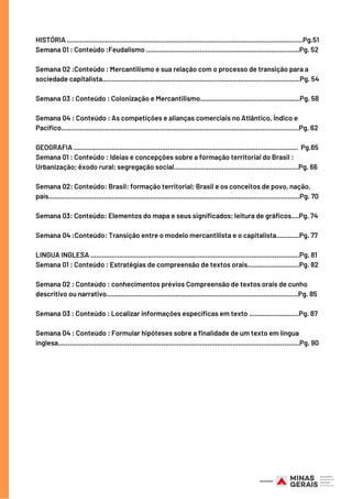HISTÓRIA ...........................................................................................................................Pg.51
Semana 01 : Conteúdo :Feudalismo ................................................................................Pg. 52
Semana 02 :Conteúdo : Mercantilismo e sua relação com o processo de transição para a
sociedade capitalista.......................................................................................................Pg. 54
Semana 03 : Conteúdo : Colonização e Mercantilismo....................................................Pg. 58
Semana 04 : Conteúdo : As competições e alianças comerciais no Atlântico, Índico e
Pacífico............................................................................................................................Pg. 62
GEOGRAFIA .....................................................................................................................  Pg.65
Semana 01 : Conteúdo : Ideias e concepções sobre a formação territorial do Brasil :
Urbanização; êxodo rural; segregação social.................................................................Pg. 66
Semana 02: Conteúdo: Brasil: formação territorial; Brasil e os conceitos de povo, nação,
país...................................................................................................................................Pg. 70
Semana 03: Conteúdo: Elementos do mapa e seus significados; leitura de gráficos....Pg. 74
Semana 04 :Conteúdo: Transição entre o modelo mercantilista e o capitalista............Pg. 77
LINGUA INGLESA .............................................................................................................Pg. 81
Semana 01 : Conteúdo : Estratégias de compreensão de textos orais...........................Pg. 82
Semana 02 : Conteúdo : conhecimentos prévios Compreensão de textos orais de cunho
descritivo ou narrativo....................................................................................................Pg. 85
Semana 03 : Conteúdo : Localizar informações específicas em texto ..........................Pg. 87
Semana 04 : Conteúdo : Formular hipóteses sobre a finalidade de um texto em língua
inglesa..............................................................................................................................Pg. 90
 