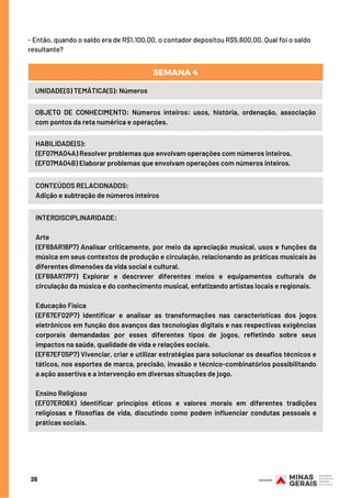 26
- Então, quando o saldo era de R$1.100,00, o contador depositou R$5.600,00. Qual foi o saldo
resultante?
UNIDADE(S) TEMÁTICA(S): Números
OBJETO DE CONHECIMENTO: Números inteiros: usos, história, ordenação, associação
com pontos da reta numérica e operações.
SEMANA 4
HABILIDADE(S):
(EF07MA04A) Resolver problemas que envolvam operações com números inteiros.
(EF07MA04B) Elaborar problemas que envolvam operações com números inteiros.
CONTEÚDOS RELACIONADOS:
Adição e subtração de números inteiros
INTERDISCIPLINARIDADE:
Arte
(EF69AR16P7) Analisar criticamente, por meio da apreciação musical, usos e funções da
música em seus contextos de produção e circulação, relacionando as práticas musicais às
diferentes dimensões da vida social e cultural.
(EF69AR17P7) Explorar e descrever diferentes meios e equipamentos culturais de
circulação da música e do conhecimento musical, enfatizando artistas locais e regionais.
Educação Física
(EF67EF02P7) Identificar e analisar as transformações nas características dos jogos
eletrônicos em função dos avanços das tecnologias digitais e nas respectivas exigências
corporais demandadas por esses diferentes tipos de jogos, refletindo sobre seus
impactos na saúde, qualidade de vida e relações sociais.
(EF67EF05P7) Vivenciar, criar e utilizar estratégias para solucionar os desafios técnicos e
táticos, nos esportes de marca, precisão, invasão e técnico-combinatórios possibilitando
a ação assertiva e a intervenção em diversas situações de jogo.
Ensino Religioso
(EF07ER06X) Identificar princípios éticos e valores morais em diferentes tradições
religiosas e filosofias de vida, discutindo como podem influenciar condutas pessoais e
práticas sociais.
 