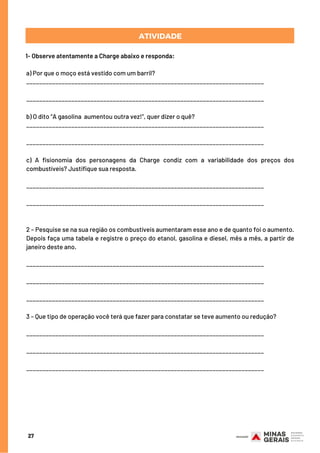 27
ATIVIDADE
1- Observe atentamente a Charge abaixo e responda:
a) Por que o moço está vestido com um barril?
__________________________________________________________________________
__________________________________________________________________________
b) O dito “A gasolina  aumentou outra vez!”, quer dizer o quê?
__________________________________________________________________________
__________________________________________________________________________
c) A fisionomia dos personagens da Charge condiz com a variabilidade dos preços dos
combustíveis? Justifique sua resposta.
__________________________________________________________________________
__________________________________________________________________________
2 – Pesquise se na sua região os combustíveis aumentaram esse ano e de quanto foi o aumento.
Depois faça uma tabela e registre o preço do etanol, gasolina e diesel, mês a mês, a partir de
janeiro deste ano.
__________________________________________________________________________
__________________________________________________________________________
__________________________________________________________________________
3 – Que tipo de operação você terá que fazer para constatar se teve aumento ou redução?
__________________________________________________________________________
__________________________________________________________________________
__________________________________________________________________________
 
