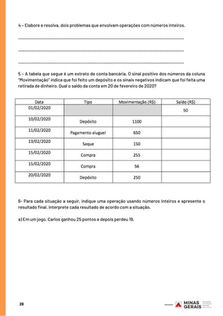 4 – Elabore e resolva, dois problemas que envolvam operações com números inteiros.
__________________________________________________________________________
__________________________________________________________________________
__________________________________________________________________________
5 – A tabela que segue é um extrato de conta bancária. O sinal positivo dos números da coluna
“Movimentação” indica que foi feito um depósito e os sinais negativos indicam que foi feita uma
retirada de dinheiro. Qual o saldo da conta em 20 de fevereiro de 2020?
6- Para cada situação a seguir, indique uma operação usando números inteiros e apresente o
resultado final. Interprete cada resultado de acordo com a situação.
a) Em um jogo, Carlos ganhou 25 pontos e depois perdeu 19.
28
 