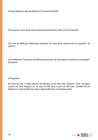 31
h) O que significa o valor de 60.652 no 1º semestre de 2019?
i) Em que ano, modo geral, essas empresas apresentaram maior lucro? De Quanto?
j) Do ano de 2008 para 2018 essas empresas, de modo geral, tiveram lucro ou prejuízo?  De
quanto?
k) De 2008 até o 1º semestre de 2019 essas empresas, de modo geral, tiveram lucro ou prejuízo? 
De quanto?
8- Responda:
No início do mês, o saldo bancário de Marcelo era de 1532 reais. Durante o mês, ele pagou
contas com dois cheques: um no valor de 835 reais e outro de 359 reais. Também fez um
depósito no valor de 200 reais. Qual o saldo de Marcelo no final desse mês?
 