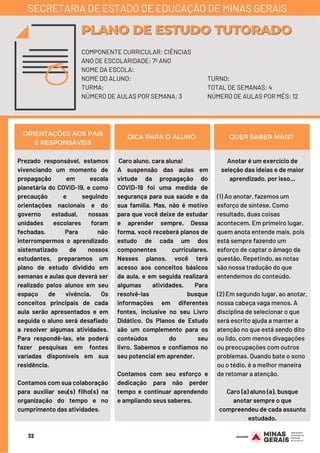 32
Prezado responsável, estamos
vivenciando um momento de
propagação em escala
planetária do COVID-19, e como
precaução e seguindo
orientações nacionais e do
governo estadual, nossas
unidades escolares foram
fechadas. Para não
interrompermos o aprendizado
sistematizado de nossos
estudantes, preparamos um
plano de estudo dividido em
semanas e aulas que deverá ser
realizado pelos alunos em seu
espaço de vivência. Os
conceitos principais de cada
aula serão apresentados e em
seguida o aluno será desafiado
a resolver algumas atividades.
Para respondê-las, ele poderá
fazer pesquisas em fontes
variadas disponíveis em sua
residência.
Contamos com sua colaboração
para auxiliar seu(s) filho(s) na
organização do tempo e no
cumprimento das atividades.
Anotar é um exercício de
seleção das ideias e de maior
aprendizado, por isso...
(1) Ao anotar, fazemos um
esforço de síntese. Como
resultado, duas coisas
acontecem. Em primeiro lugar,
quem anota entende mais, pois
está sempre fazendo um
esforço de captar o âmago da
questão. Repetindo, as notas
são nossa tradução do que
entendemos do conteúdo.
(2) Em segundo lugar, ao anotar,
nossa cabeça vaga menos. A
disciplina de selecionar o que
será escrito ajuda a manter a
atenção no que está sendo dito
ou lido, com menos divagações
ou preocupações com outros
problemas. Quando bate o sono
ou o tédio, é a melhor maneira
de retomar a atenção.
Caro (a) aluno (a), busque
anotar sempre o que
compreendeu de cada assunto
estudado.
ORIENTAÇÕES AOS PAIS
E RESPONSÁVEIS
DICA PARA O ALUNO QUER SABER MAIS?
COMPONENTE CURRICULAR: CIÊNCIAS
ANO DE ESCOLARIDADE: 7º ANO
NOME DA ESCOLA:
NOME DO ALUNO:
TURMA:
NÚMERO DE AULAS POR SEMANA: 3
PLANO DE ESTUDO TUTORADOPLANO DE ESTUDO TUTORADO
SECRETARIA DE ESTADO DE EDUCAÇÃO DE MINAS GERAIS
TURNO:
TOTAL DE SEMANAS: 4
NÚMERO DE AULAS POR MÊS: 12
Caro aluno, cara aluna! 
A suspensão das aulas em
virtude da propagação do
COVID-19 foi uma medida de
segurança para sua saúde e da
sua família. Mas, não é motivo
para que você deixe de estudar
e aprender sempre. Dessa
forma, você receberá planos de
estudo de cada um dos
componentes curriculares.
Nesses planos, você terá
acesso aos conceitos básicos
da aula, e em seguida realizará
algumas atividades. Para
resolvê-las busque
informações em diferentes
fontes, inclusive no seu Livro
Didático. Os Planos de Estudo
são um complemento para os
conteúdos do seu
livro.  Sabemos e confiamos no
seu potencial em aprender.
Contamos com seu esforço e
dedicação para não perder
tempo e continuar aprendendo
e ampliando seus saberes.
 