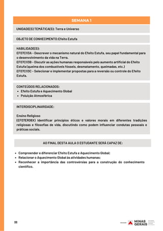 33
UNIDADE(S) TEMÁTICA(S): Terra e Universo
OBJETO DE CONHECIMENTO:Efeito Estufa
SEMANA 1
HABILIDADE(S):
EF07CI13A - Descrever o mecanismo natural do Efeito Estufa, seu papel fundamental para
o desenvolvimento da vida na Terra.
EF07CI13B - Discutir as ações humanas responsáveis pelo aumento artificial do Efeito
Estufa (queima dos combustíveis fósseis, desmatamento, queimadas, etc.)
EF07CI13C - Selecionar e implementar propostas para a reversão ou controle do Efeito
Estufa.
Efeito Estufa e Aquecimento Global
Poluição Atmosférica
CONTEÚDOS RELACIONADOS:
INTERDISCIPLINARIDADE:
Ensino Religioso
(EF07ER06X) Identificar princípios éticos e valores morais em diferentes tradições
religiosas e filosofias de vida, discutindo como podem influenciar condutas pessoais e
práticas sociais.
AO FINAL DESTA AULA O ESTUDANTE SERÁ CAPAZ DE:
Compreender e diferenciar Efeito Estufa e Aquecimento Global;
Relacionar o Aquecimento Global às atividades humanas;
Reconhecer a importância das controvérsias para a construção do conhecimento
científico.
 