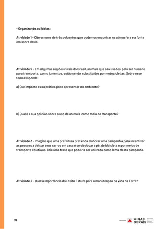 35
- Organizando as ideias: 
Atividade 1 - Cite o nome de três poluentes que podemos encontrar na atmosfera e a fonte
emissora deles.
Atividade 2 - Em algumas regiões rurais do Brasil, animais que são usados pelo ser humano
para transporte, como jumentos, estão sendo substituídos por motocicletas. Sobre esse
tema responda:
a) Que impacto essa prática pode apresentar ao ambiente?
b) Qual é a sua opinião sobre o uso de animais como meio de transporte?
Atividade 3 - Imagine que uma prefeitura pretenda elaborar uma campanha para incentivar
as pessoas a deixar seus carros em casa e se deslocar a pé, de bicicleta e por meios de
transporte coletivos. Crie uma frase que poderia ser utilizada como lema desta campanha.
Atividade 4 - Qual a importância do Efeito Estufa para a manutenção da vida na Terra?
 