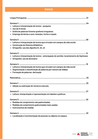 Leitura e interpretação de textos – pesquisa
Uso do H inicial
Grafia de palavras fonema-grafema irregulares
Emprego de letras e sons: brandos, fortes e nasais
Leitura e interpretação de textos que circulam em campos da vida social;
Construção do Sistema Alfabético;
Ortografia: uso dos dígrafos lh, nh, ch
Leitura e interpretação de textos – antecipação de sentido; levantamento de hipóteses
Ortografia: uso do dicionário
Leitura e interpretação de textos que circulam em campos da vida social
Segmentação e classificação de palavras por número de sílabas
Formação de palavras: derivação
Adição ou subtração de números naturais.
Leitura, interpretação e representação em tabelas e gráficos
Medidas de comprimento não padronizadas 
Medidas de comprimento padronizadas mais usadas
Instrumentos de medida
Localização e movimentação de pessoas ou objetos no espaço.
Língua Portuguesa................................................................................................................ 01
Semana 1:.............................................................................................................................. 04
Semana 2: ............................................................................................................................ 08
Semana 3: ............................................................................................................................ 14
Semana 4: ............................................................................................................................ 19
Matemática………………………………………....………………………………………………….......…..... 25
Semana 1: ............................................................................................................................. 25
Semana 2: ............................................................................................................................ 27
Semana 3: ............................................................................................................................ 30
Semana 4: ............................................................................................................................ 33
ÍNDICE
 
