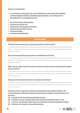 39
É um fenômeno natural que tem-se intensificado em decorrência de atividades
humanas ligadas à indústria, atividades agropecuárias, uso de transportes e
desmatamento. As consequências são:
Derretimento das calotas polares.
Aumento do nível do mar.
Agravamento da segurança alimentar.
Aumento dos períodos de seca.
Escassez de água.
Aumento das temperatura
Causas e consequência:
ATIVIDADES
1) Vocês conhecem quais são os gases que causam o efeito estufa? 
    ______________________________________________________________________________
______     _______________________________________________________________________
_______________
2)A concentração destes gases pode ser alterada? De que forma?
   ______________________________________________________________________________
________   ______________________________________________________________________
________________
3)Eles são de origem natural? As ações humanas contribuem para a emissão destes gases?
De que maneira? 
   ______________________________________________________________________________
________    ______________________________________________________________________
________________
4)De que forma o homem interfere nas mudanças climáticas?
_______________________________________________________________________________
_______    _______________________________________________________________________
_______________
5) O efeito estufa, segundo as teorias mais aceitas pela comunidade científica, vem
contribuindo para a elevação média das temperaturas no planeta. Esse fenômeno é um
processo:
a) (    ) natural, porém intensificado pela ação humana.
b) (    ) artificial, ou seja, resultado direto da interferência antrópica sobre o meio.
c) (    ) recente, não havendo registros de sua existência em épocas geológicas antigas.
d) (    ) natural, sem relação com as práticas sociais.
 