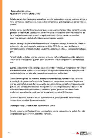 41
- Desenvolvendo o tema:   
Aquecimento Global e Efeito Estufa
O efeito estufa é um fenômeno natural que permite que parte da energia solar que atinge a
Terra permaneça na atmosfera, mantendo a temperatura global apropriada para a vida no
planeta.
O efeito estufa é um fenômeno natural que ocorre na atmosfera devido à concentração de
gases do efeito estufa. Esses gases permitem que a energia solar entre na atmosfera da
Terra e seja absorvida pela superfície e pelos oceanos. Porém, nem toda energia é
absorvida, pois parte dela é refletida novamente para o espaço.
Se toda a energia do planeta fosse refletida de volta para o espaço, a atmosfera terrestre
seria muito fria, sua temperatura seria, em média, -18 ºC. Nesse caso, a vida como
conhecemos seria impossibilitada e a superfície estaria coberta por espessas camadas de
gelo.
Por outro lado, se toda a energia solar que entrasse na Terra fosse absorvida, o planeta
tornar-se-ia cada vez mais quente, o que igualmente tornaria impossível a existência de
vida.
Quando há equilíbrio entre a energia solar absorvida e refletida, a temperatura na Terra se
mantém constante. Porém, se ocorre algum desequilíbrio nessa relação, a temperatura
média global pode ser alterada, causando desequilíbrios ambientais.
O aquecimento global é o aumento da temperatura média do planeta devido à elevada
acumulação de gases do efeito estufa. Esses gases bloqueiam a passagem de parte da
energia solar refletida pela Terra, que volta para o interior da atmosfera. O aquecimento
global é uma consequência desses desequilíbrios, causado pelo acúmulo de gases de
efeito estufa emitidos pelo homem. Lembrando que os gases do efeito estufa são
produzidos naturalmente, porém se tornam excessivos pela ação humana. 
O excesso de gases do efeito estufa é consequência, principalmente, da queima de
combustíveis fósseis e do desmatamento.
Diferenças entre Efeito Estufa e Aquecimento Global
É muito comum a confusão entre os termos efeito estufa e aquecimento global. Eles não
são processos iguais. Porém, estão relacionados.
 