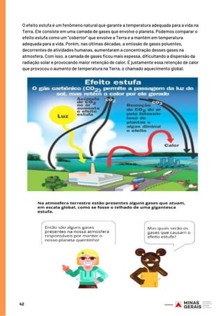42
O efeito estufa é um fenômeno natural que garante a temperatura adequada para a vida na
Terra. Ele consiste em uma camada de gases que envolve o planeta. Podemos comparar o
efeito estufa como um "cobertor" que envolve a Terra e a mantém em temperatura
adequada para a vida. Porém, nas últimas décadas, a emissão de gases poluentes,
decorrentes de atividades humanas, aumentaram a concentração desses gases na
atmosfera. Com isso, a camada de gases ficou mais espessa, dificultando a dispersão da
radiação solar e provocando maior retenção de calor. É justamente essa retenção de calor
que provocou o aumento de temperatura na Terra, o chamado aquecimento global.
 