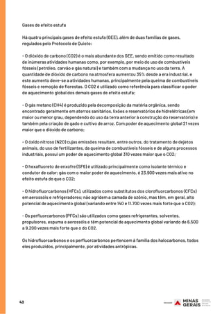 43
Gases de efeito estufa
Há quatro principais gases de efeito estufa (GEE), além de duas famílias de gases,
regulados pelo Protocolo de Quioto:
- O dióxido de carbono (CO2) é o mais abundante dos GEE, sendo emitido como resultado
de inúmeras atividades humanas como, por exemplo, por meio do uso de combustíveis
fósseis (petróleo, carvão e gás natural) e também com a mudança no uso da terra. A
quantidade de dióxido de carbono na atmosfera aumentou 35% desde a era industrial, e
este aumento deve-se a atividades humanas, principalmente pela queima de combustíveis
fósseis e remoção de florestas. O CO2 é utilizado como referência para classificar o poder
de aquecimento global dos demais gases de efeito estufa;
- O gás metano (CH4) é produzido pela decomposição da matéria orgânica, sendo
encontrado geralmente em aterros sanitários, lixões e reservatórios de hidrelétricas (em
maior ou menor grau, dependendo do uso da terra anterior à construção do reservatório) e
também pela criação de gado e cultivo de arroz. Com poder de aquecimento global 21 vezes
maior que o dióxido de carbono;
- O óxido nitroso (N2O) cujas emissões resultam, entre outros, do tratamento de dejetos
animais, do uso de fertilizantes, da queima de combustíveis fósseis e de alguns processos
industriais, possui um poder de aquecimento global 310 vezes maior que o CO2;
- O hexafluoreto de enxofre (SF6) é utilizado principalmente como isolante térmico e
condutor de calor; gás com o maior poder de aquecimento, é 23.900 vezes mais ativo no
efeito estufa do que o CO2;
- O hidrofluorcarbonos (HFCs), utilizados como substitutos dos clorofluorcarbonos (CFCs)
em aerossóis e refrigeradores; não agridem a camada de ozônio, mas têm, em geral, alto
potencial de aquecimento global (variando entre 140 e 11.700 vezes mais forte que o CO2);
- Os perfluorcarbonos (PFCs) são utilizados como gases refrigerantes, solventes,
propulsores, espuma e aerossóis e têm potencial de aquecimento global variando de 6.500
a 9.200 vezes mais forte que o do CO2.
Os hidrofluorcarbonos e os perfluorcarbonos pertencem à família dos halocarbonos, todos
eles produzidos, principalmente, por atividades antrópicas.
 