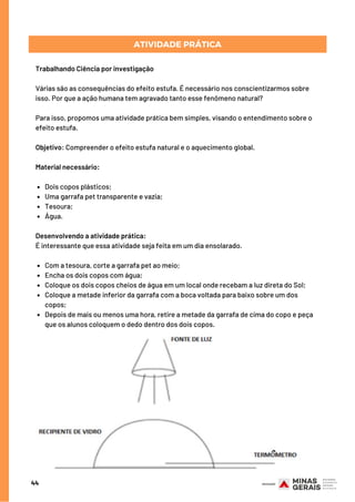 Dois copos plásticos;
Uma garrafa pet transparente e vazia;
Tesoura;
Água.
Com a tesoura, corte a garrafa pet ao meio;
Encha os dois copos com água;
Coloque os dois copos cheios de água em um local onde recebam a luz direta do Sol;
Coloque a metade inferior da garrafa com a boca voltada para baixo sobre um dos
copos;
Depois de mais ou menos uma hora, retire a metade da garrafa de cima do copo e peça
que os alunos coloquem o dedo dentro dos dois copos.
Trabalhando Ciência por investigação
Várias são as consequências do efeito estufa. É necessário nos conscientizarmos sobre
isso. Por que a ação humana tem agravado tanto esse fenômeno natural? 
Para isso, propomos uma atividade prática bem simples, visando o entendimento sobre o
efeito estufa.
Objetivo: Compreender o efeito estufa natural e o aquecimento global.
Material necessário:
Desenvolvendo a atividade prática:
É interessante que essa atividade seja feita em um dia ensolarado.
44
ATIVIDADE PRÁTICA
 
