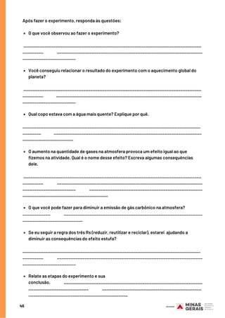 45
O que você observou ao fazer o experimento?
Você conseguiu relacionar o resultado do experimento com o aquecimento global do
planeta?             
Qual copo estava com a água mais quente? Explique por quê.              
O aumento na quantidade de gases na atmosfera provoca um efeito igual ao que
fizemos na atividade. Qual é o nome desse efeito? Escreva algumas consequências
dele.       
O que você pode fazer para diminuir a emissão de gás carbônico na atmosfera?             
Se eu seguir a regra dos três Rs (reduzir, reutilizar e reciclar), estarei  ajudando a
diminuir as consequências do efeito estufa?           
Relate as etapas do experimento e sua
conclusão.               ____________________________________________________________
__________________________               ___________________________________________
___________________________________________
Após fazer o experimento, responda às questões:
_____________________________________________________________________________
_________               _______________________________________________________________
_______________________
 _____________________________________________________________________________
_________              _______________________________________________________________
_______________________
_____________________________________________________________________________
________              ________________________________________________________________
______________________
       
 _____________________________________________________________________________
_________               _______________________________________________________________
_______________________               _________________________________________________
_____________________________________
____________               ____________________________________________________________
__________________________
    
_____________________________________________________________________________
_________               _______________________________________________________________
_______________________
 