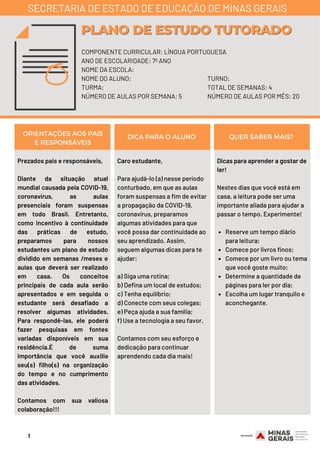 Prezados pais e responsáveis,
Diante da situação atual
mundial causada pela COVID-19,
coronavírus, as aulas
presenciais foram suspensas
em todo Brasil. Entretanto,
como incentivo à continuidade
das práticas de estudo,
preparamos para nossos
estudantes um plano de estudo
dividido em semanas /meses e
aulas que deverá ser realizado
em casa. Os conceitos
principais de cada aula serão
apresentados e em seguida o
estudante será desafiado a
resolver algumas atividades.
Para respondê-las, ele poderá
fazer pesquisas em fontes
variadas disponíveis em sua
residência.É de suma
importância que você auxilie
seu(s) filho(s) na organização
do tempo e no cumprimento
das atividades.
Contamos com sua valiosa
colaboração!!!
Reserve um tempo diário
para leitura;
Comece por livros finos;
Comece por um livro ou tema
que você goste muito;
Determine a quantidade de
páginas para ler por dia;
Escolha um lugar tranquilo e
aconchegante.
Dicas para aprender a gostar de
ler!
Nestes dias que você está em
casa, a leitura pode ser uma
importante aliada para ajudar a
passar o tempo. Experimente!
ORIENTAÇÕES AOS PAIS
E RESPONSÁVEIS
DICA PARA O ALUNO QUER SABER MAIS?
COMPONENTE CURRICULAR: LÍNGUA PORTUGUESA
ANO DE ESCOLARIDADE: 7º ANO
NOME DA ESCOLA:
NOME DO ALUNO:
TURMA:
NÚMERO DE AULAS POR SEMANA: 5
PLANO DE ESTUDO TUTORADOPLANO DE ESTUDO TUTORADO
SECRETARIA DE ESTADO DE EDUCAÇÃO DE MINAS GERAIS
TURNO:
TOTAL DE SEMANAS: 4
NÚMERO DE AULAS POR MÊS: 20
Caro estudante, 
Para ajudá-lo (a) nesse período
conturbado, em que as aulas
foram suspensas a fim de evitar
a propagação da COVID-19,
coronavírus, preparamos
algumas atividades para que
você possa dar continuidade ao
seu aprendizado. Assim,
seguem algumas dicas para te
ajudar: 
a) Siga uma rotina;
b) Defina um local de estudos;
c) Tenha equilíbrio;
d) Conecte com seus colegas;
e) Peça ajuda a sua família;
f) Use a tecnologia a seu favor.
Contamos com seu esforço e
dedicação para continuar
aprendendo cada dia mais!
1
 