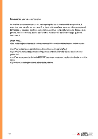 46
Conversando sobre o experimento :
Ao iluminar o copo com água, a luz passa pelo plástico e, ao encontrar a superfície, é
absorvida e se transforma em calor. O ar dentro da garrafa se aquece e não consegue sair
do frasco por causa do plástico, aumentando, assim, a temperatura interna do copo e da
garrafa. Por esse motivo, a água do copo fica mais quente do que a do copo que está
descoberto.
SAIBA MAIS...
Você poderá aprofundar seus conhecimentos buscando outras fontes de informações:
http://www.tiberiogeo.com.br/texto/ExperimentosGeografia7.pdf 
https://www.manualdaquimica.com/quimica-ambiental/efeito-estufa-aquecimento-
global.htm 
http://www.ebc.com.br/infantil/2015/08/faca-voce-mesmo-experiencia-simula-o-efeito-
estufa 
http://www.usp.br/qambiental/tefeitoestufa.htm
 