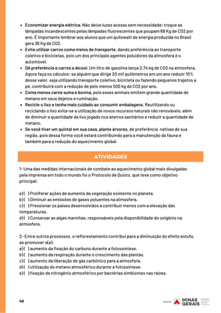 49
Economizar energia elétrica. Não deixe luzes acesas sem necessidade; troque as
lâmpadas incandescentes pelas lâmpadas fluorescentes que poupam 68 Kg de CO2 por
ano. É importante lembrar aos alunos que um quilowatt de energia produzida no Brasil
gera 36 Kg de CO2.
Evite utilizar carros como meios de transporte, dando preferência ao transporte
coletivo e bicicletas, pois um dos principais agentes poluidores da atmosfera é o
automóvel.
Dê preferência a carros a álcool. Um litro de gasolina lança 2,74 kg de CO2 na atmosfera.
Agora faça os cálculos: se alguém que dirige 20 mil quilômetros em um ano reduzir 10%
desse valor, seja utilizando transporte coletivo, bicicleta ou fazendo pequenos trajetos a
pé, contribuirá com a redução de pelo menos 500 kg de CO2 por ano.
Coma menos carne suína e bovina, pois esses animais emitem grande quantidade de
metano em seus dejetos e ruminação.
Recicle o lixo e tenha mais cuidado ao consumir embalagens. Reutilizando ou
reciclando o lixo evita-se a utilização de novos recursos naturais não renováveis, além
de diminuir a quantidade de lixo jogado nos aterros sanitários e reduzir a quantidade de
metano.
Se você tiver um quintal em sua casa, plante árvores, de preferência  nativas de sua
região, pois dessa forma você estará contribuindo para a manutenção da fauna e
também para a redução do aquecimento global.
ATIVIDADES
1- Uma das medidas internacionais de combate ao aquecimento global mais divulgadas
pela imprensa em todo o mundo foi o Protocolo de Quioto, que teve como objetivo
principal:
a) (   ) Proliferar ações de aumento da vegetação existente no planeta.
b) (   ) Diminuir as emissões de gases poluentes na atmosfera.
c) (   ) Pressionar os países desenvolvidos a contribuir menos com a elevação das
temperaturas.
d) (   ) Conservar as algas marinhas, responsáveis pela disponibilidade do oxigênio na
atmosfera.
2- Entre outros processos, o reflorestamento contribui para a diminuição do efeito estufa,
ao promover o(a):
a) (   ) aumento da fixação do carbono durante a fotossíntese.
b) (   ) aumento da respiração durante o crescimento das plantas.
c) (   ) aumento da liberação de gás carbônico para a atmosfera.
d) (   ) utilização do metano atmosférico durante a fotossíntese.
e) (   ) fixação de nitrogênio atmosférico por bactérias simbiontes nas raízes.
 