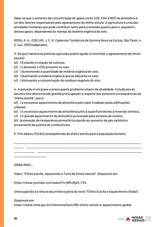 50
Sabe-se que o aumento da concentração de gases como CO2, CH4 e N2O na atmosfera é
um dos fatores responsáveis pelo agravamento do efeito estufa. A agricultura é uma das
atividades humanas que pode contribuir tanto para a emissão quanto para o sequestro
desses gases, dependendo do manejo da matéria orgânica do solo.
ROSA, A. H.; COELHO, J. C. R. Cadernos Temáticos de Química Nova na Escola, São Paulo, n.
5, nov. 2003 (adaptado).
3- De que maneira as práticas agrícolas podem ajudar a minimizar o agravamento do efeito
estufa?
a) (   ) Evitando a rotação de culturas.
b) (   ) Liberando o CO2 presente no solo.
c) (   ) Aumentando a quantidade de matéria orgânica do solo.
d) (   ) Queimando a matéria orgânica que se deposita no solo.
e) (   ) Atenuando a concentração de resíduos vegetais do solo.
4- A poluição é um grave e preocupante problema urbano da atualidade. Estudiosos do
assunto têm demonstrado grande preocupação a respeito das possíveis consequências do
“efeito estufa”, que é:
a) (   ) o excessivo aquecimento da atmosfera pelo calor irradiado pelas edificações
urbanas.
b) (   ) o excessivo aquecimento da atmosfera junto à superfície devido à inversão térmica.
c) (   ) o grande aquecimento da atmosfera provocado pelo excesso de nuvens.
d) (  )a elevação da temperatura atmosférica devido ao aumento de gás carbônico
proveniente da queima de combustíveis.
5- Cite abaixo 3 (três) consequências do efeito estufa para a população humana.     
_______________________________________________________________________________
______    ________________________________________________________________________
_____________    _________________________________________________________________
____________________
SAIBA MAIS…
Vídeo: “Efeito estufa: aquecendo a Terra de forma natural”. Disponível em:
https://www.youtube.com/watch?v=WRJXjzX_TX4
Uma sugestão é a leitura da primeira parte do texto “Efeito Estufa e Aquecimento Global”.
Disponível em: 
https://www.mma.gov.br/informma/item/195-efeito-estufa-e-aquecimento-global
 