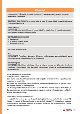 52
UNIDADE(S) TEMÁTICA(S): O mundo moderno e a conexão entre sociedades africanas,
americanas e europeias.
OBJETO DE CONHECIMENTO: A construção da ideia de modernidade e seus impactos na
concepção de História.
SEMANA 1
HABILIDADE(S):
(EF07HI01) Explicar o significado de “modernidade” e suas lógicas de inclusão e exclusão,
com base em uma concepção europeia.
Feudalismo
A crise do sistema feudal 
Fim da Idade Média.
CONTEÚDOS RELACIONADOS:
INTERDISCIPLINARIDADE:
Arte
(EF69AR02P7) Pesquisar e descrever diferentes estilos visuais, contextualizando-os no
tempo e no espaço e associando-os à cultura local.
Ensino Religioso
(EF07ER06X) Identificar princípios éticos e valores morais em diferentes tradições
religiosas e filosofias de vida, discutindo como podem influenciar condutas pessoais e
práticas sociais.
TEMA: As mudanças do século XIV 
DURAÇÃO: 2h40 (3 horas/aula)
Caro aluno, cara aluna! Nessa semana você vai poder conhecer melhor o que houve de
mudanças no século XIV.
Você sabe que o mundo apresenta problemas sociais que não são novos na História e que,
em algumas épocas, se tornam graves.
Um desses períodos de turbulência foi o século XIV. Nos últimos anos da Idade Média, a
Europa passou por um contexto que guarda aspectos muito próximos da nossa realidade:
a fome, doenças, conflitos...
FIQUE POR DENTRO DOS CONCEITOS...
-  Idade Média: período que vai da queda do Império Romano no Ocidente, no ano 476
(século V) à queda de Constantinopla, no ano de 1453 (século XV).- Feudalismo: modo de
organização da sociedade baseado no trabalho de servos que predominou na Europa
Ocidental durante a Idade Média.
 