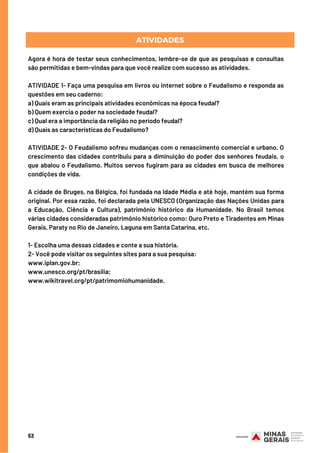 53
Agora é hora de testar seus conhecimentos, lembre-se de que as pesquisas e consultas
são permitidas e bem-vindas para que você realize com sucesso as atividades.
ATIVIDADE 1- Faça uma pesquisa em livros ou internet sobre o Feudalismo e responda as
questões em seu caderno: 
a) Quais eram as principais atividades econômicas na época feudal? 
b) Quem exercia o poder na sociedade feudal? 
c) Qual era a importância da religião no período feudal?
d) Quais as características do Feudalismo?
ATIVIDADE 2- O Feudalismo sofreu mudanças com o renascimento comercial e urbano. O
crescimento das cidades contribuiu para a diminuição do poder dos senhores feudais, o
que abalou o Feudalismo. Muitos servos fugiram para as cidades em busca de melhores
condições de vida.
A cidade de Bruges, na Bélgica, foi fundada na Idade Média e até hoje, mantém sua forma
original. Por essa razão, foi declarada pela UNESCO (Organização das Nações Unidas para
a Educação, Ciência e Cultura), patrimônio histórico da Humanidade. No Brasil temos
várias cidades consideradas patrimônio histórico como: Ouro Preto e Tiradentes em Minas
Gerais, Paraty no Rio de Janeiro, Laguna em Santa Catarina, etc.
1- Escolha uma dessas cidades e conte a sua história.
2- Você pode visitar os seguintes sites para a sua pesquisa:
www.iplan.gov.br;
www.unesco.org/pt/brasilia;
www.wikitravel.org/pt/patrimomiohumanidade.
ATIVIDADES
 