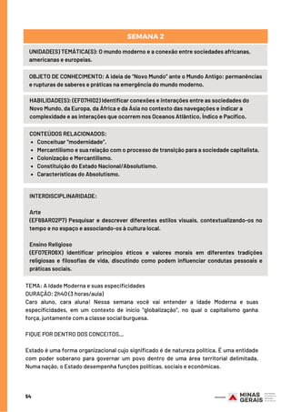 54
UNIDADE(S) TEMÁTICA(S): O mundo moderno e a conexão entre sociedades africanas,
americanas e europeias.
OBJETO DE CONHECIMENTO: A ideia de “Novo Mundo” ante o Mundo Antigo: permanências
e rupturas de saberes e práticas na emergência do mundo moderno.
SEMANA 2
HABILIDADE(S): (EF07HI02) Identificar conexões e interações entre as sociedades do
Novo Mundo, da Europa, da África e da Ásia no contexto das navegações e indicar a
complexidade e as interações que ocorrem nos Oceanos Atlântico, Índico e Pacífico.
Conceituar “modernidade”.
Mercantilismo e sua relação com o processo de transição para a sociedade capitalista.
Colonização e Mercantilismo.
Constituição do Estado Nacional/Absolutismo.
Características do Absolutismo.
CONTEÚDOS RELACIONADOS:
INTERDISCIPLINARIDADE:
Arte
(EF69AR02P7) Pesquisar e descrever diferentes estilos visuais, contextualizando-os no
tempo e no espaço e associando-os à cultura local.
Ensino Religioso
(EF07ER06X) Identificar princípios éticos e valores morais em diferentes tradições
religiosas e filosofias de vida, discutindo como podem influenciar condutas pessoais e
práticas sociais.
TEMA: A Idade Moderna e suas especificidades
DURAÇÃO: 2h40 (3 horas/aula)
Caro aluno, cara aluna! Nessa semana você vai entender a Idade Moderna e suas
especificidades, em um contexto de início “globalização”, no qual o capitalismo ganha
força, juntamente com a classe social burguesa.
FIQUE POR DENTRO DOS CONCEITOS...
Estado é uma forma organizacional cujo significado é de natureza política. É uma entidade
com poder soberano para governar um povo dentro de uma área territorial delimitada.
Numa nação, o Estado desempenha funções políticas, sociais e econômicas.
 