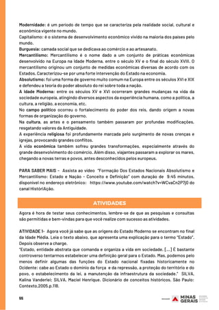 55
Modernidade: é um período de tempo que se caracteriza pela realidade social, cultural e
econômica vigente no mundo.
Capitalismo: é o sistema de desenvolvimento econômico vivido na maioria dos países pelo
mundo.
Burguesia: camada social que se dedicava ao comércio e ao artesanato.
Mercantilismo: Mercantilismo é o nome dado a um conjunto de práticas econômicas
desenvolvido na Europa na Idade Moderna, entre o século XV e o final do século XVIII. O
mercantilismo originou um conjunto de medidas econômicas diversas de acordo com os
Estados. Caracterizou-se por uma forte intervenção do Estado na economia.
Absolutismo: foi uma forma de governo muito comum na Europa entre os séculos XVI e XIX
e defendeu a teoria do poder absoluto do rei sobre toda a nação.
A Idade Moderna: entre os séculos XV e XVI ocorreram grandes mudanças na vida da
sociedade europeia, atingindo diversos aspectos da experiência humana, como a política, a
cultura, a religião, a economia, etc.
No campo político ocorreu o fortalecimento do poder dos reis, dando origem a novas
formas de organização do governo.
Na cultura, as artes e o pensamento também passaram por profundas modificações,
resgatando valores da Antiguidade.
A experiência religiosa foi profundamente marcada pelo surgimento de novas crenças e
igrejas, provocando grandes conflitos.
A vida econômica também sofreu grandes transformações, especialmente através do
grande desenvolvimento do comércio. Além disso, viajantes passaram a explorar os mares,
chegando a novas terras e povos, antes desconhecidos pelos europeus.
PARA SABER MAIS –  Assista ao vídeo  “Formação Dos Estados Nacionais Absolutismo e
Mercantilismo: Estado e Nação - Conceito e Definição” com duração de  9:45 minutos,
disponível no endereço eletrônico:   https://www.youtube.com/watch?v=WCvaCn2P7j0 do
canal HistóriAção.
Agora é hora de testar seus conhecimentos, lembre-se de que as pesquisas e consultas
são permitidas e bem-vindas para que você realize com sucesso as atividades.
ATIVIDADE 1-  Agora você já sabe que as origens do Estado Moderno se encontram no final
da Idade Média. Leia o texto abaixo, que apresenta uma explicação para o termo “Estado”.
Depois observe a charge.
“Estado, entidade abstrata que comanda e organiza a vida em sociedade. [...] É bastante
controverso tentarmos estabelecer uma definição geral para o Estado. Mas, podemos pelo
menos definir algumas das funções do Estado nacional fixadas historicamente no
Ocidente: cabe ao Estado o domínio da força  e da repressão, a proteção do território e do
povo, o estabelecimento da lei, a manutenção da infraestrutura da sociedade.” SILVA,
Kalina Vanderlei; SILVA, Maciel Henrique. Dicionário de conceitos históricos. São Paulo:
Contexto,2005.p.118.
ATIVIDADES
 