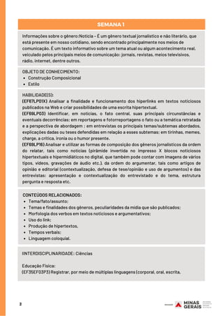 2
Informações sobre o gênero:Notícia – É um gênero textual jornalístico e não literário, que
está presente em nosso cotidiano, sendo encontrado principalmente nos meios de
comunicação. É um texto informativo sobre um tema atual ou algum acontecimento real,
veiculado pelos principais meios de comunicação: jornais, revistas, meios televisivos,
rádio, internet, dentre outros.
Construção Composicional
Estilo
OBJETO DE CONHECIMENTO:
HABILIDADE(S):
(EF67LP01X) Analisar a finalidade e funcionamento dos hiperlinks em textos noticiosos
publicados na Web e criar possibilidades de uma escrita hipertextual.
(EF69LP03) Identificar, em notícias, o fato central, suas principais circunstâncias e
eventuais decorrências; em reportagens e fotorreportagens o fato ou a temática retratada
e a perspectiva de abordagem ; em entrevistas os principais temas/subtemas abordados,
explicações dadas ou teses defendidas em relação a esses subtemas; em tirinhas, memes,
charge, a crítica, ironia ou o humor presente.
(EF69LP16) Analisar e utilizar as formas de composição dos gêneros jornalísticos da ordem
do relatar, tais como notícias (pirâmide invertida no impresso X blocos noticiosos
hipertextuais e hipermidiáticos no digital, que também pode contar com imagens de vários
tipos, vídeos, gravações de áudio etc.), da ordem do argumentar, tais como artigos de
opinião e editorial (contextualização, defesa de tese/opinião e uso de argumentos) e das
entrevistas: apresentação e contextualização do entrevistado e do tema, estrutura
pergunta e resposta etc.
Tema/fato/assunto;
Temas e finalidades dos gêneros, peculiaridades da mídia que são publicados;
Morfologia dos verbos em textos noticiosos e argumentativos;
Uso do link;
Produção de hipertextos,
Tempos verbais;
Linguagem coloquial.
CONTEÚDOS RELACIONADOS:
IINTERDISCIPLINARIDADE: Ciências
Educação Física: 
(EF35EF03P3) Registrar, por meio de múltiplas linguagens (corporal, oral, escrita,
SEMANA 1
 